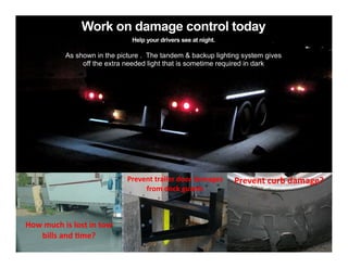 Work on damage control today
Help your drivers see at night.

As shown in the picture . The tandem & backup lighting system gives
off the extra needed light that is sometime required in dark

Prevent trailer door damages
from dock guards

How much is lost in tow
bills and time?

Prevent curb damage?

 