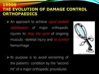 1990S
THE EVOLUTION OF DAMAGE CONTROL
ORTHOPAEDICS
 An approach to achieve rapid skeletal
stabilization of major orthopedic
injuries to stop the cycle of ongoing
musculo -skeletal injury and to control
hemorrhage
 Its purpose is to avoid worsening of
the patient's condition by the "second
hit" of a major orthopedic procedures
 