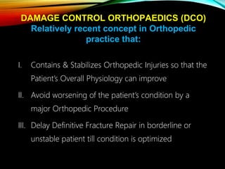 I. Contains & Stabilizes Orthopedic Injuries so that the
Patient’s Overall Physiology can improve
II. Avoid worsening of the patient’s condition by a
major Orthopedic Procedure
III. Delay Definitive Fracture Repair in borderline or
unstable patient till condition is optimized
DAMAGE CONTROL ORTHOPAEDICS (DCO)
Relatively recent concept in Orthopedic
practice that:
 