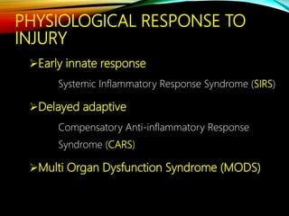 PHYSIOLOGICAL RESPONSE TO
INJURY
Early innate response
Systemic Inflammatory Response Syndrome (SIRS)
Delayed adaptive
Compensatory Anti-inflammatory Response
Syndrome (CARS)
Multi Organ Dysfunction Syndrome (MODS)
 
