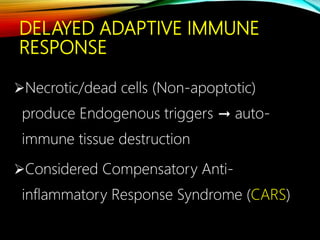 DELAYED ADAPTIVE IMMUNE
RESPONSE
Necrotic/dead cells (Non-apoptotic)
produce Endogenous triggers → auto-
immune tissue destruction
Considered Compensatory Anti-
inflammatory Response Syndrome (CARS)
 