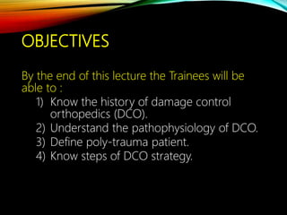 OBJECTIVES
By the end of this lecture the Trainees will be
able to :
1) Know the history of damage control
orthopedics (DCO).
2) Understand the pathophysiology of DCO.
3) Define poly-trauma patient.
4) Know steps of DCO strategy.
 