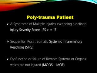 Poly-trauma Patient
 A Syndrome of Multiple Injuries exceeding a defined
Injury Severity Score ISS > = 17
 Sequential Post traumatic Systemic Inflammatory
Reactions (SIRS)
 Dysfunction or failure of Remote Systems or Organs
which are not injured (MODS – MOF)
 