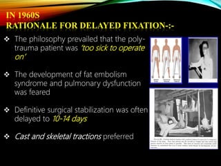 IN 1960S
RATIONALE FOR DELAYED FIXATION-:-
 The philosophy prevailed that the poly-
trauma patient was ‘too sick to operate
on’
 The development of fat embolism
syndrome and pulmonary dysfunction
was feared
 Definitive surgical stabilization was often
delayed to 10-14 days
 Cast and skeletal tractions preferred
 