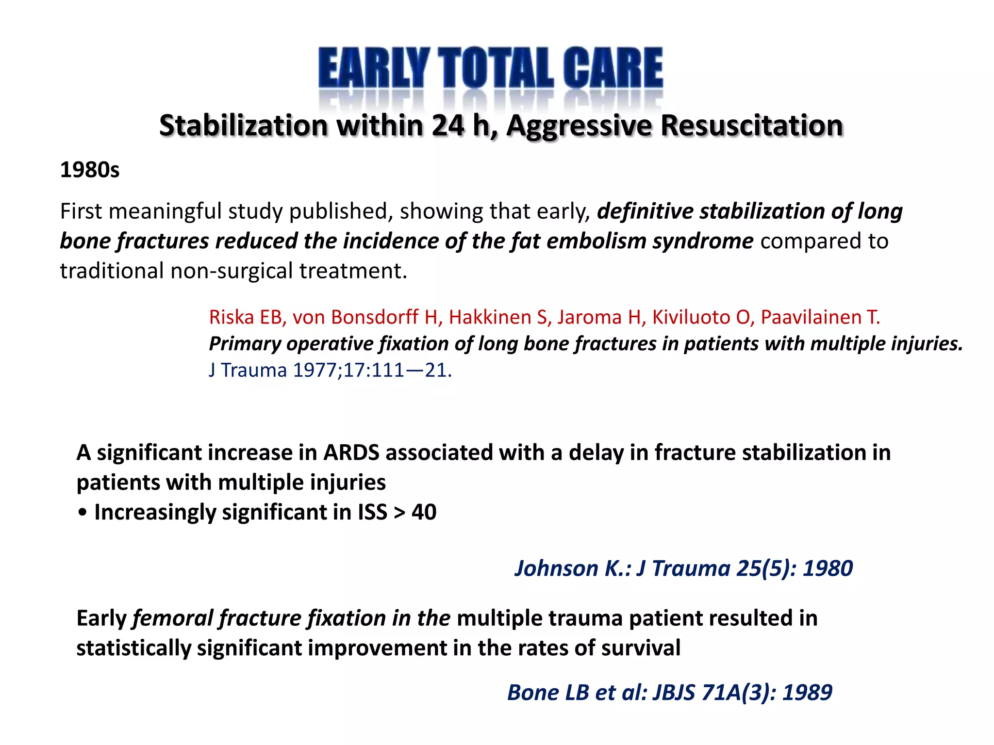 Stabilization within 24 h, Aggressive Resuscitation
1980s
First meaningful study published, showing that early, definitive stabilization of long
bone fractures reduced the incidence of the fat embolism syndrome compared to
traditional non-surgical treatment.
               Riska EB, von Bonsdorff H, Hakkinen S, Jaroma H, Kiviluoto O, Paavilainen T.
               Primary operative fixation of long bone fractures in patients with multiple injuries.
               J Trauma 1977;17:111—21.


 A significant increase in ARDS associated with a delay in fracture stabilization in
 patients with multiple injuries
 • Increasingly significant in ISS > 40

                                                 Johnson K.: J Trauma 25(5): 1980
 Early femoral fracture fixation in the multiple trauma patient resulted in
 statistically significant improvement in the rates of survival
                                                Bone LB et al: JBJS 71A(3): 1989
 