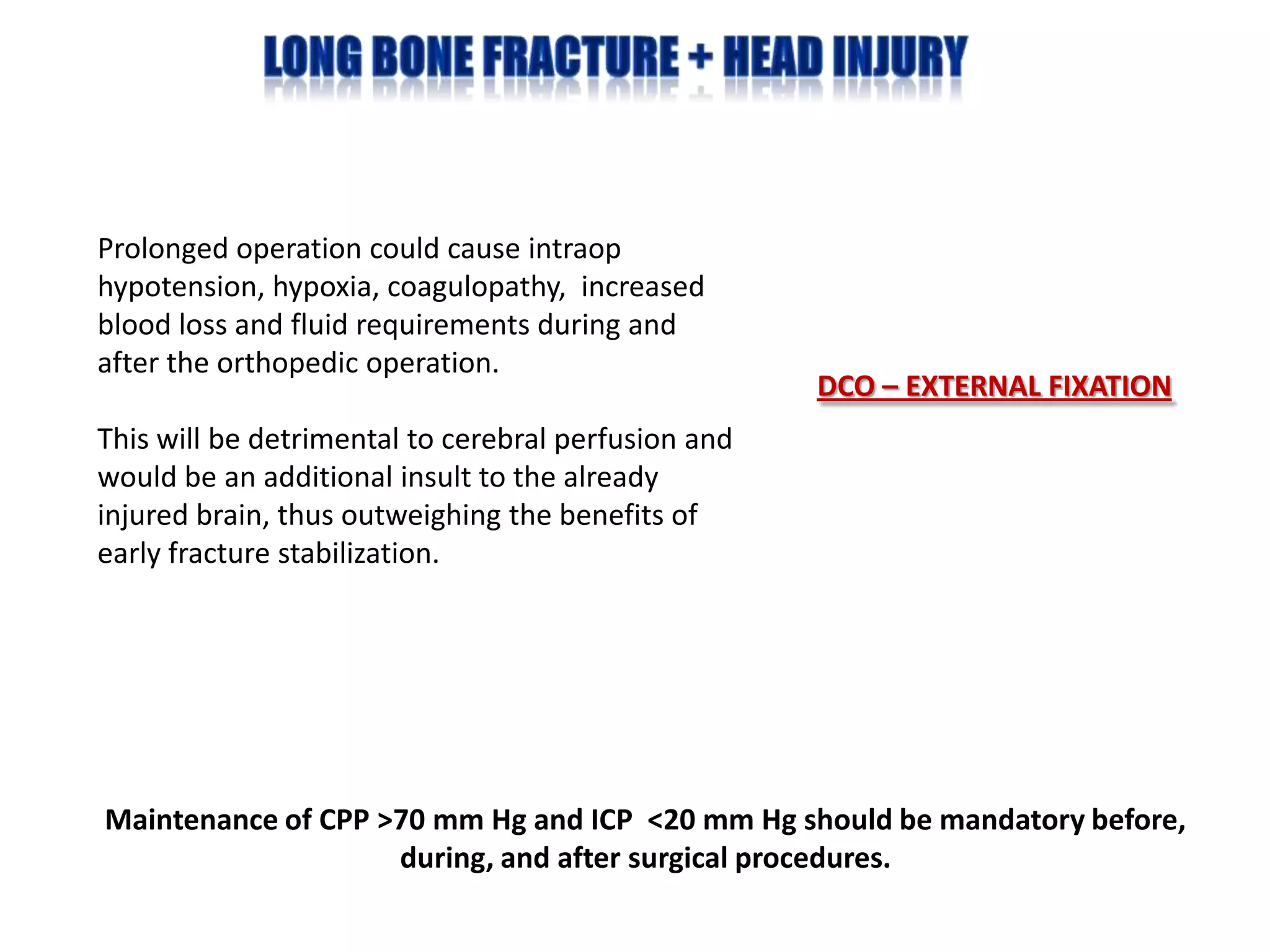 Prolonged operation could cause intraop
hypotension, hypoxia, coagulopathy, increased
blood loss and fluid requirements during and
after the orthopedic operation.
                                                     DCO – EXTERNAL FIXATION
This will be detrimental to cerebral perfusion and
would be an additional insult to the already
injured brain, thus outweighing the benefits of
early fracture stabilization.




Maintenance of CPP >70 mm Hg and ICP <20 mm Hg should be mandatory before,
                    during, and after surgical procedures.
 