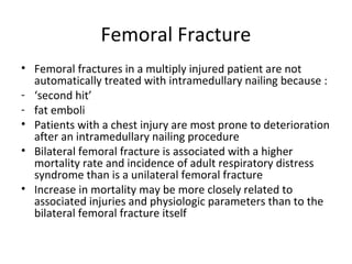 Femoral Fracture
• Femoral fractures in a multiply injured patient are not
automatically treated with intramedullary nailing because :
- ‘second hit’
- fat emboli
• Patients with a chest injury are most prone to deterioration
after an intramedullary nailing procedure
• Bilateral femoral fracture is associated with a higher
mortality rate and incidence of adult respiratory distress
syndrome than is a unilateral femoral fracture
• Increase in mortality may be more closely related to
associated injuries and physiologic parameters than to the
bilateral femoral fracture itself
 