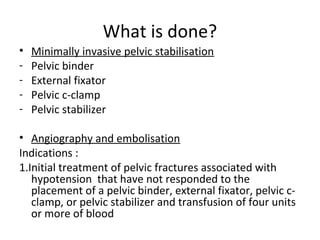 What is done?
• Minimally invasive pelvic stabilisation
- Pelvic binder
- External fixator
- Pelvic c-clamp
- Pelvic stabilizer
• Angiography and embolisation
Indications :
1.Initial treatment of pelvic fractures associated with
hypotension that have not responded to the
placement of a pelvic binder, external fixator, pelvic c-
clamp, or pelvic stabilizer and transfusion of four units
or more of blood
 