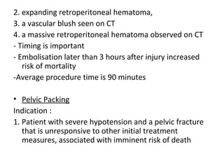 2. expanding retroperitoneal hematoma,
3. a vascular blush seen on CT
4. a massive retroperitoneal hematoma observed on CT
- Timing is important
- Embolisation later than 3 hours after injury increased
risk of mortality
-Average procedure time is 90 minutes
• Pelvic Packing
Indication :
1. Patient with severe hypotension and a pelvic fracture
that is unresponsive to other initial treatment
measures, associated with imminent risk of death
 