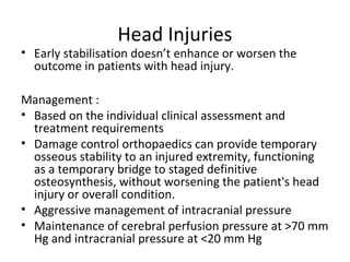 Head Injuries
• Early stabilisation doesn’t enhance or worsen the
outcome in patients with head injury.
Management :
• Based on the individual clinical assessment and
treatment requirements
• Damage control orthopaedics can provide temporary
osseous stability to an injured extremity, functioning
as a temporary bridge to staged definitive
osteosynthesis, without worsening the patient's head
injury or overall condition.
• Aggressive management of intracranial pressure
• Maintenance of cerebral perfusion pressure at >70 mm
Hg and intracranial pressure at <20 mm Hg
 