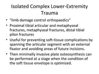 Isolated Complex Lower-Extremity
Trauma
• “limb damage control orthopaedics”
• Proximal tibial articular and metaphyseal
fractures, metaphyseal fractures, distal tibial
pilon fractures
• Useful for preventing soft-tissue complications by
spanning the articular segment with an external
fixator and avoiding areas of future incisions.
• Then minimally invasive plate osteosynthesis can
be performed at a stage when the condition of
the soft tissue envelope is optimized.
 