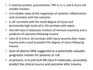 • C-reactive protein, procalcitonin, TNF-α, IL-1, and IL-8 are not
reliable markers
• IL-6 reliable index of the magnitude of systemic inflammation
and correlates with the outcome
• IL-10 correlate with the initial degree of injury and
persistently high levels of IL-10 correlate with sepsis.
• HLA-DR class-II molecules markers of immune reactivity and a
predictor of outcome following trauma
• ratio of IL-6 to IL-10 correlate with injury severity after major
trauma and is used to predict the degree of injury following
trauma
• level of plasma DNA suggested as a potentially valuable
prognostic marker for patients at risk
• at present, IL-6 and HLA-DR class-II molecules, accurately
predict the clinical course and outcome after trauma.
 