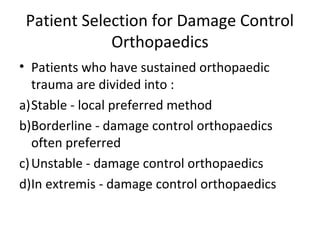 Patient Selection for Damage Control
Orthopaedics
• Patients who have sustained orthopaedic
trauma are divided into :
a)Stable - local preferred method
b)Borderline - damage control orthopaedics
often preferred
c)Unstable - damage control orthopaedics
d)In extremis - damage control orthopaedics
 