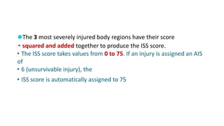 ⚫The 3 most severely injured body regions have their score
• squared and added together to produce the ISS score.
• The ISS score takes values from 0 to 75. If an injury is assigned an AIS
of
• 6 (unsurvivable injury), the
• ISS score is automatically assigned to 75
 