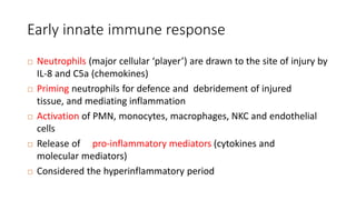 Early innate immune response
 Neutrophils (major cellular ‘player’) are drawn to the site of injury by
IL-8 and C5a (chemokines)
 Priming neutrophils for defence and debridement of injured
tissue, and mediating inflammation
 Activation of PMN, monocytes, macrophages, NKC and endothelial
cells
 Release of pro-inflammatory mediators (cytokines and
molecular mediators)
 Considered the hyperinflammatory period
 