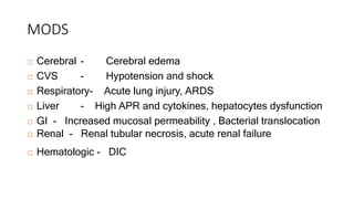 MODS
 Cerebral - Cerebral edema
 CVS - Hypotension and shock
 Respiratory- Acute lung injury, ARDS
 Liver - High APR and cytokines, hepatocytes dysfunction
 GI - Increased mucosal permeability , Bacterial translocation
 Renal - Renal tubular necrosis, acute renal failure
 Hematologic - DIC
 