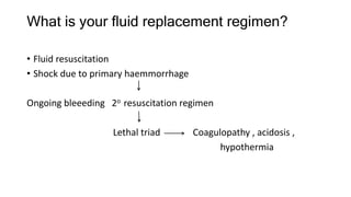 What is your fluid replacement regimen?
• Fluid resuscitation
• Shock due to primary haemmorrhage
Ongoing bleeeding 2o resuscitation regimen
Lethal triad Coagulopathy , acidosis ,
hypothermia
 