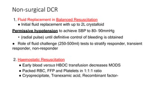 Non-surgical DCR
1. Fluid Replacement in Balanced Resuscitation
● Initial fluid replacement with up to 2L crystalloid
Permissive hypotension to achieve SBP to 80- 90mmHg
• (radial pulse) until definitive control of bleeding is obtained
● Role of fluid challenge (250-500ml) tests to stratify responder, transient
responder, non-responder
2. Haemostatic Resuscitation
● Early blood versus HBOC transfusion decreases MODS
● Packed RBC, FFP and Platelets in 1:1:1 ratio
● Cryoprecipitate, Tranexamic acid, Recombinant factor-
 