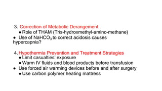 3. Correction of Metabolic Derangement
● Role of THAM (Tris-hydroxmethyl-amino-methane)
● Use of NaHCO3 to correct acidosis causes
hypercapnia?
4.Hypothermia Prevention and Treatment Strategies
● Limit casualties’ exposure
● Warm IV fluids and blood products before transfusion
● Use forced air warming devices before and after surgery
● Use carbon polymer heating mattress
 