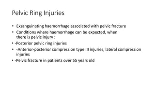 Pelvic Ring Injuries
• Exsanguinating haemorrhage associated with pelvic fracture
• Conditions where haemorrhage can be expected, when
there is pelvic injury :
• -Posterior pelvic ring injuries
• -Anterior-posterior compression type III injuries, lateral compression
injuries
• -Pelvic fracture in patients over 55 years old
 
