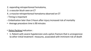 2. expanding retroperitoneal hematoma,
3. a vascular blush seen on CT
4. a massive retroperitoneal hematoma observed on CT
- Timing is important
- Embolisation later than 3 hours after injury increased risk of mortality
• -Average procedure time is 90 minutes
• Pelvic Packing Indication :
• 1. Patient with severe hypotension and a pelvic fracture that is unresponsive
to other initial treatment measures, associated with imminent risk of death
 