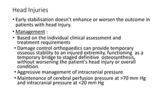 Head Injuries
• Early stabilisation doesn’t enhance or worsen the outcome in
patients with head injury.
• Management :
• Based on the individual clinical assessment and
treatment requirements
• Damage control orthopaedics can provide temporary
osseous stability to an injured extremity, functioning as a
temporary bridge to staged definitive osteosynthesis,
without worsening the patient's head injury or overall
condition.
• Aggressive management of intracranial pressure
• Maintenance of cerebral perfusion pressure at >70 mm Hg
and intracranial pressure at <20 mm Hg
 
