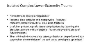 Isolated Complex Lower-Extremity Trauma
• “limb damage control orthopaedics”
• Proximal tibial articular and metaphyseal fractures,
metaphyseal fractures, distal tibial pilon fractures
• Useful for preventing soft-tissue complications by spanning the
articular segment with an external fixator and avoiding areas of
future incisions.
• Then minimally invasive plate osteosynthesis can be performed at a
stage when the condition of the soft tissue envelope is optimized.
 