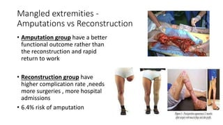 Mangled extremities -
Amputations vs Reconstruction
• Amputation group have a better
functional outcome rather than
the reconstruction and rapid
return to work
• Reconstruction group have
higher complication rate ,needs
more surgeries , more hospital
admissions
• 6.4% risk of amputation
 