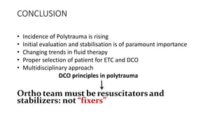 CONCLUSION
• Incidence of Polytrauma is rising
• Initial evaluation and stabilisation is of paramount importance
• Changing trends in fluid therapy
• Proper selection of patient for ETC and DCO
• Multidisciplinary approach
DCO principles in polytrauma
Ortho team must be resuscitatorsand
stabilizers: not “fixers”
 