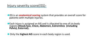 Injury severity score(ISS)-
⚫ISS is an anatomical scoring system that provides an overall score for
patients with multiple injuries.
⚫Each injury is assigned an AIS and is allocated to one of six body
regions (Head,Face, Chest, Abdomen, Extremities (including
Pelvis), External).
⚫ Only the highest AIS score in each body region is used.
 