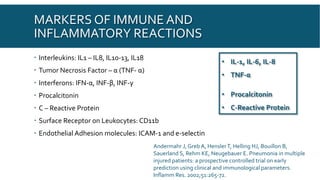 MARKERS OF IMMUNE AND
INFLAMMATORY REACTIONS
 Interleukins: IL1 – IL8, IL10-13, IL18
 Tumor Necrosis Factor – α (TNF- α)
 Interferons: IFN-α, INF-β, INF-γ
 Procalcitonin
 C – Reactive Protein
 Surface Receptor on Leukocytes: CD11b
 Endothelial Adhesion molecules: ICAM-1 and e-selectin
• IL-1, IL-6, IL-8
• TNF-α
• Procalcitonin
• C-Reactive Protein
Andermahr J, Greb A, HenslerT, Helling HJ, Bouillon B,
Sauerland S, Rehm KE, Neugebauer E. Pneumonia in multiple
injured patients: a prospective controlled trial on early
prediction using clinical and immunological parameters.
Inflamm Res. 2002;51:265-72.
 