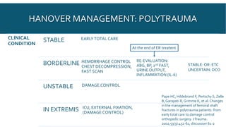 HANOVER MANAGEMENT: POLYTRAUMA
CLINICAL
CONDITION
STABLE EARLYTOTAL CARE
BORDERLINE HEMORRHAGE CONTROL
CHEST DECOMPRESSION,
FAST SCAN
RE-EVALUATION:
ABG, BP, 2nd FAST,
URINE OUTPUT,
INFLAMMATION (IL-6)
UNSTABLE DAMAGE CONTROL
IN EXTREMIS ICU, EXTERNAL FIXATION,
(DAMAGE CONTROL)
STABLE:OR: ETC
UNCERTAIN: DCO
Pape HC, Hildebrand F, Pertschy S, Zelle
B, Garapati R, Grimme K, et al. Changes
in the management of femoral shaft
fractures in polytrauma patients: from
early total care to damage control
orthopedic surgery. JTrauma.
2002;53(3):452-61; discussion 61-2
At the end of ER treatent
 