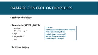 DAMAGE CONTROL ORTHOPEDICS
 Stabilize Physiology
 Re-evaluate (AFTER 5 DAYS)
 Monitor
 BP, urine output
 ABG
 Repeat FAST
 Il-6
 Definitive Surgery
TARGET:
No Oxygen supplementation required
Hemodynamically stable
Lactate Level < 2.5mmol/L
Normal Body temperature
Urine output: 1ml/kg/hr
 