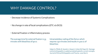 WHY DAMAGE CONTROL?
 Decrease incidence of Systemic Complications
 No change in rate of local complications (ETC v/s DCO)
 External Fixation ≠ Inflammatory process
The average time for external fixation is 35
minutes with blood loss of 90 cc
Intramedullary nailing of the femur which
requires 130 minutes and results in 400 cc of
blood loss
Volpin G, Pfeifer R, Saveski J, Hasani I, Cohen M, Pape HC. Damage
control orthopaedics in polytraumatized patients-current concepts.
Journal of Clinical Orthopaedics and Trauma. 2020 Nov 6.
 