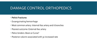 DAMAGE CONTROL ORTHOPEDICS
 Pelvis Fractures
 Exsanguinating hemorrhage
 Most common artery: Internal iliac artery and it branches
 Poorest outcome: External iliac artery
 Pelvic binders: Boon or Curse?
 Posterior column associated with 3x increased rate
 