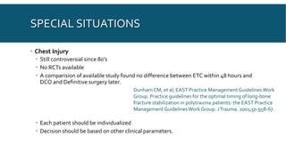 SPECIAL SITUATIONS
 Chest Injury
 Still controversial since 80’s
 No RCTs available
 A comparision of available study found no difference between ETC within 48 hours and
DCO and Definitive surgery later.
 Each patient should be individualized
 Decision should be based on other clinical parameters.
Dunham CM, et al; EAST Practice Management GuidelinesWork
Group. Practice guidelines for the optimal timing of long-bone
fracture stabilization in polytrauma patients: the EAST Practice
Management GuidelinesWork Group. JTrauma. 2001;50:958-67.
 