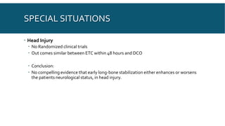 SPECIAL SITUATIONS
 Head Injury
 No Randomized clinical trials
 Out comes similar between ETC within 48 hours and DCO
 Conclusion:
 No compelling evidence that early long-bone stabilization either enhances or worsens
the patients neurological status, in head injury.
 