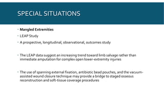 SPECIAL SITUATIONS
 Mangled Extremities
 LEAP Study
 A prospective, longitudinal, observational, outcomes study
 The LEAP data suggest an increasing trend toward limb salvage rather than
immediate amputation for complex open lower-extremity injuries
 The use of spanning external fixation, antibiotic bead pouches, and the vacuum-
assisted wound closure technique may provide a bridge to staged osseous
reconstruction and soft-tissue coverage procedures
 