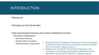 INTRODUCTION
 Polytrauma
 Changed over the last decades
 Early 70s long bone fractures were mainly stabilized by traction.
 Numerous complications:
 pulmonary infections,
 atrophy of the musculature
 thromboembolic complications
1. Bone LB, Johnson KD,Weigelt J, Scheinberg R. Early versus delayed
stabilization of femoral fractures. A prospective randomized study. J
Bone Joint SurgAm. 1989;71(3):336-40
2. D'Alleyrand JC, O'Toole RV.The evolution of damage control
orthopedics: current evidence and practical applications of early
appropriate care. Orthop Clin North Am. 2013;44(4):499-507
 