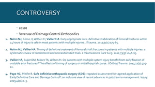 CONTROVERSY
 2010s
 ?overuse of Damage Control Orthopedics
1. Nahm NJ, Como JJ,Wilber JH, Vallier HA. Early appropriate care: definitive stabilization of femoral fractures within
24 hours of injury is safe in most patients with multiple injuries. JTrauma. 2011;71(1):175-85.
2. Nahm NJ, Vallier HA.Timing of definitive treatment of femoral shaft fractures in patients with multiple injuries: a
systematic review of randomized and nonrandomized trials. JTrauma Acute Care Surg. 2012;73(5):1046-63.
3. Vallier HA, Super DM, MooreTA,Wilber JH. Do patients with multiple system injury benefit from early fixation of
unstable axial fractures?The effects of timing of surgery on initial hospital course. J OrthopTrauma. 2013;27(7):405-
12.
4. Pape HC, Pfeifer R. Safe definitive orthopaedic surgery (SDS): repeated assessment for tapered application of
Early Definitive Care and Damage Control?: an inclusive view of recent advances in polytrauma management. Injury.
2015;46(1):1-3.
 