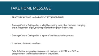 TAKE HOME MESSAGE
 FRACTURE ALWAYS HAS A PATIENT ATTACHEDTO IT!
 Damage Control Orthopedics is a highly evolving topic, that has been changing
the management of polytrauma patients throughout the decades.
 Damage Control Orthopedics is a part of the Resuscitation process
 It has been shown to save lives
 Safe definitive surgery is a new concept, that puts both ETC and DCO in
prospective of the clinical condition of the patient.
 