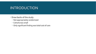 INTRODUCTION
 Draw backs of the study:
 Not appropriately randomized
 Cohorts too small
 Only significant finding was total cost of care
 