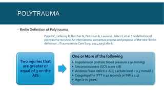 POLYTRAUMA
 Berlin Definition of Polytrauma
Pape HC, Lefering R, Butcher N, Peitzman A, Leenen L, Marzi I, et al.The definition of
polytrauma revisited: An international consensus process and proposal of the new 'Berlin
definition'. JTrauma Acute Care Surg. 2014;77(5):780-6.
Two injuries that
are greater or
equal of 3 on the
AIS
One or More of the following
• Hypotension (systolic blood pressure ≤ 90 mmHg)
• Unconsciousness (GCS score ≤ 8)
• Acidosis (base deficit ≤ -6.0; Lactate level > 2.5 mmol/l )
• Coagulopathy (PTT ≥ 40 seconds or INR ≥ 1.4)
• Age (≥ 70 years)
 