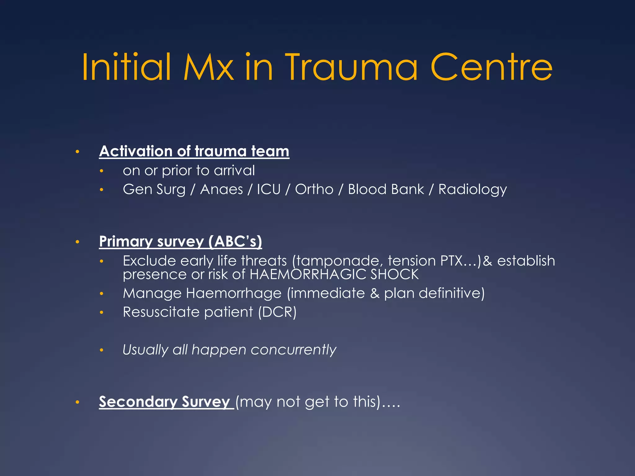 Initial Mx in Trauma Centre
• Activation of trauma team
• on or prior to arrival
• Gen Surg / Anaes / ICU / Ortho / Blood Bank / Radiology
• Primary survey (ABC’s)
• Exclude early life threats (tamponade, tension PTX…)& establish
presence or risk of HAEMORRHAGIC SHOCK
• Manage Haemorrhage (immediate & plan definitive)
• Resuscitate patient (DCR)
• Usually all happen concurrently
• Secondary Survey (may not get to this)….
 