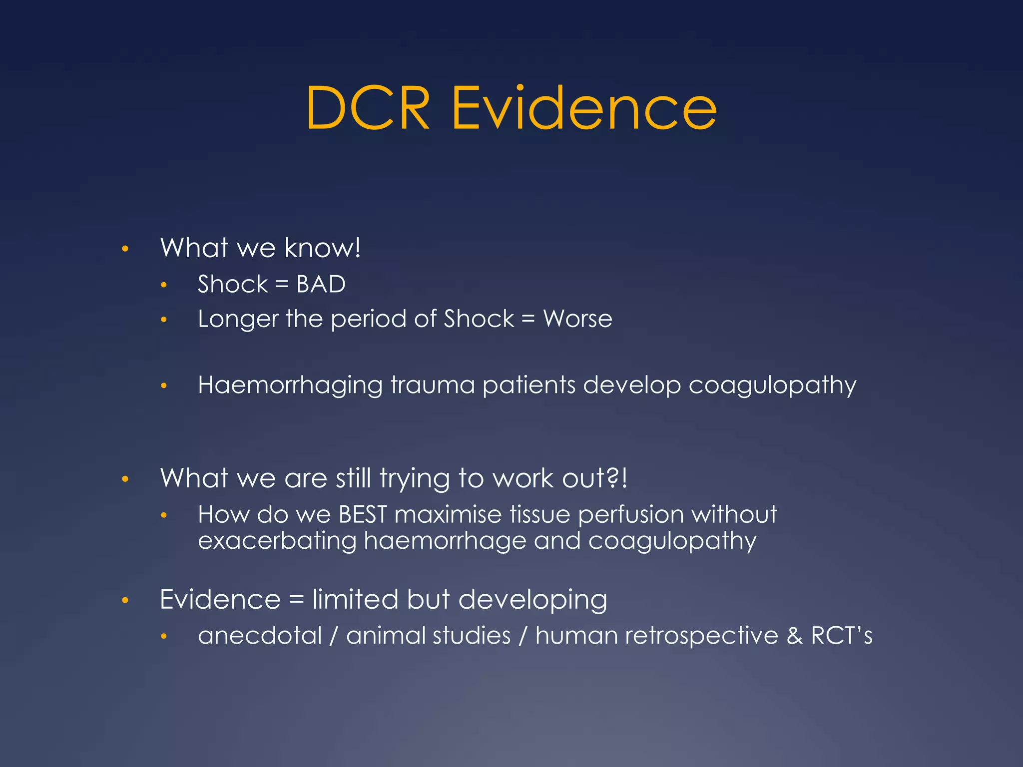 DCR Evidence
• What we know!
• Shock = BAD
• Longer the period of Shock = Worse
• Haemorrhaging trauma patients develop coagulopathy
• What we are still trying to work out?!
• How do we BEST maximise tissue perfusion without
exacerbating haemorrhage and coagulopathy
• Evidence = limited but developing
• anecdotal / animal studies / human retrospective & RCT’s
 