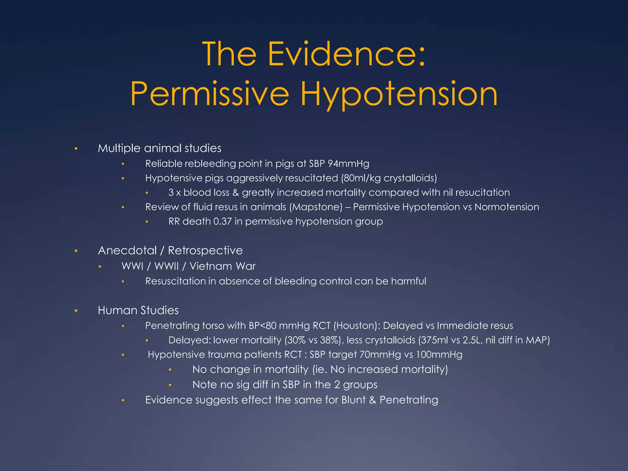 The Evidence:
Permissive Hypotension
• Multiple animal studies
• Reliable rebleeding point in pigs at SBP 94mmHg
• Hypotensive pigs aggressively resucitated (80ml/kg crystalloids)
• 3 x blood loss & greatly increased mortality compared with nil resucitation
• Review of fluid resus in animals (Mapstone) – Permissive Hypotension vs Normotension
• RR death 0.37 in permissive hypotension group
• Anecdotal / Retrospective
• WWI / WWII / Vietnam War
• Resuscitation in absence of bleeding control can be harmful
• Human Studies
• Penetrating torso with BP<80 mmHg RCT (Houston): Delayed vs Immediate resus
• Delayed: lower mortality (30% vs 38%), less crystalloids (375ml vs 2.5L, nil diff in MAP)
• Hypotensive trauma patients RCT : SBP target 70mmHg vs 100mmHg
• No change in mortality (ie. No increased mortality)
• Note no sig diff in SBP in the 2 groups
• Evidence suggests effect the same for Blunt & Penetrating
 