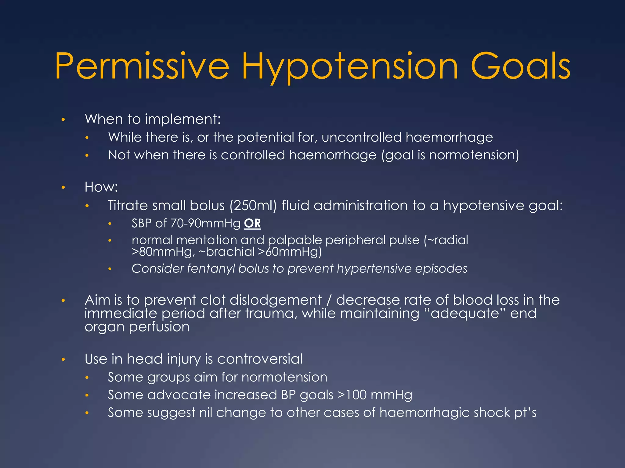 Permissive Hypotension Goals
• When to implement:
• While there is, or the potential for, uncontrolled haemorrhage
• Not when there is controlled haemorrhage (goal is normotension)
• How:
• Titrate small bolus (250ml) fluid administration to a hypotensive goal:
• SBP of 70-90mmHg OR
• normal mentation and palpable peripheral pulse (~radial
>80mmHg, ~brachial >60mmHg)
• Consider fentanyl bolus to prevent hypertensive episodes
• Aim is to prevent clot dislodgement / decrease rate of blood loss in the
immediate period after trauma, while maintaining “adequate” end
organ perfusion
• Use in head injury is controversial
• Some groups aim for normotension
• Some advocate increased BP goals >100 mmHg
• Some suggest nil change to other cases of haemorrhagic shock pt’s
 