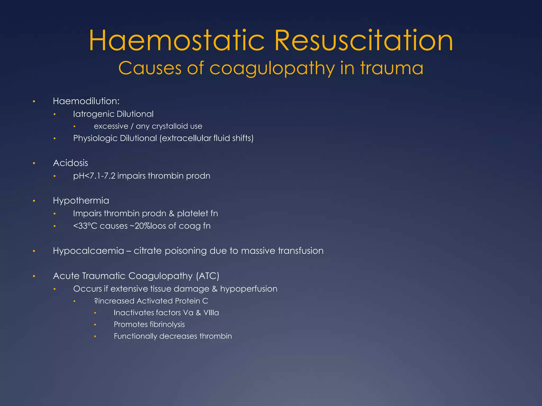 Haemostatic Resuscitation
Causes of coagulopathy in trauma
• Haemodilution:
• Iatrogenic Dilutional
• excessive / any crystalloid use
• Physiologic Dilutional (extracellular fluid shifts)
• Acidosis
• pH<7.1-7.2 impairs thrombin prodn
• Hypothermia
• Impairs thrombin prodn & platelet fn
• <33°C causes ~20%loos of coag fn
• Hypocalcaemia – citrate poisoning due to massive transfusion
• Acute Traumatic Coagulopathy (ATC)
• Occurs if extensive tissue damage & hypoperfusion
• ?increased Activated Protein C
• Inactivates factors Va & VIIIa
• Promotes fibrinolysis
• Functionally decreases thrombin
 