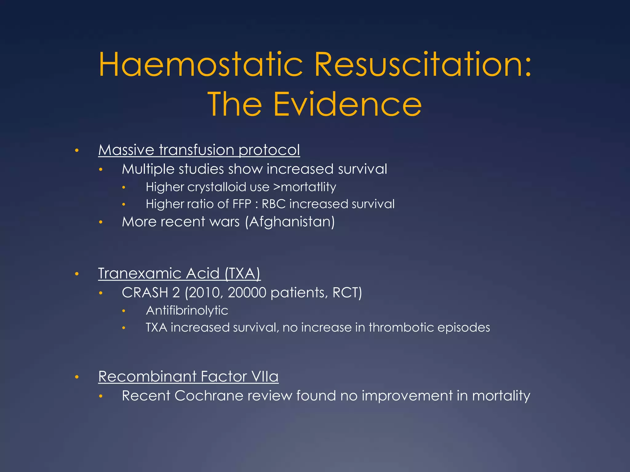 Haemostatic Resuscitation:
The Evidence
• Massive transfusion protocol
• Multiple studies show increased survival
• Higher crystalloid use >mortatlity
• Higher ratio of FFP : RBC increased survival
• More recent wars (Afghanistan)
• Tranexamic Acid (TXA)
• CRASH 2 (2010, 20000 patients, RCT)
• Antifibrinolytic
• TXA increased survival, no increase in thrombotic episodes
• Recombinant Factor VIIa
• Recent Cochrane review found no improvement in mortality
 