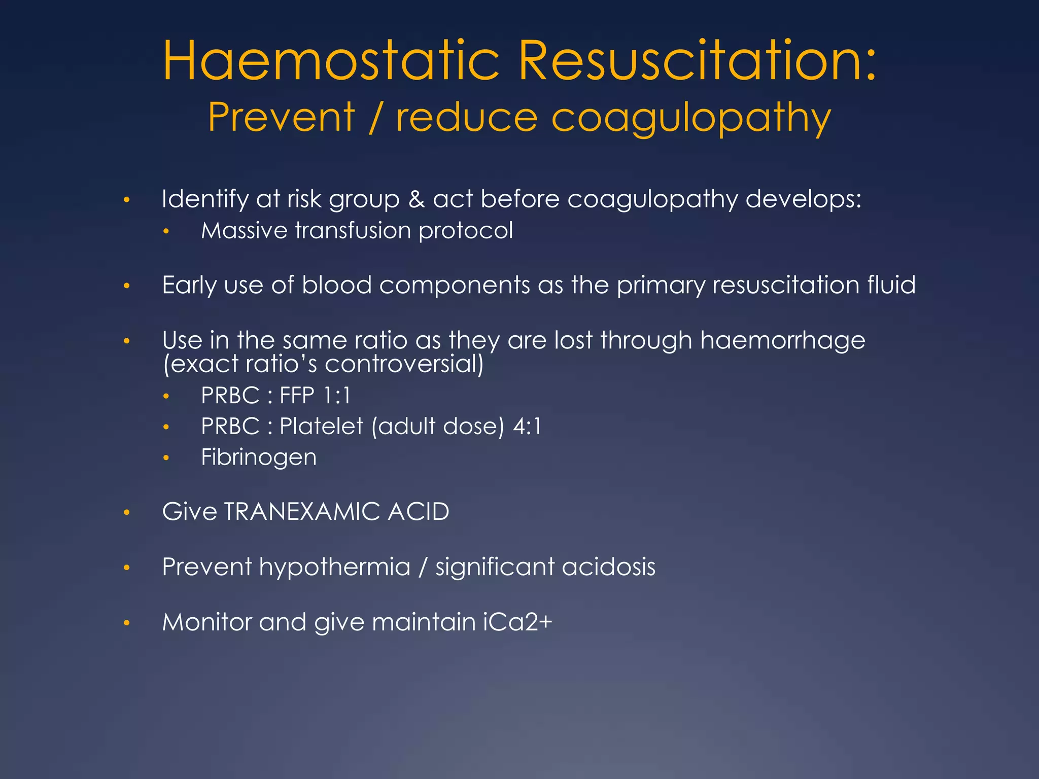 Haemostatic Resuscitation:
Prevent / reduce coagulopathy
• Identify at risk group & act before coagulopathy develops:
• Massive transfusion protocol
• Early use of blood components as the primary resuscitation fluid
• Use in the same ratio as they are lost through haemorrhage
(exact ratio’s controversial)
• PRBC : FFP 1:1
• PRBC : Platelet (adult dose) 4:1
• Fibrinogen
• Give TRANEXAMIC ACID
• Prevent hypothermia / significant acidosis
• Monitor and give maintain iCa2+
 
